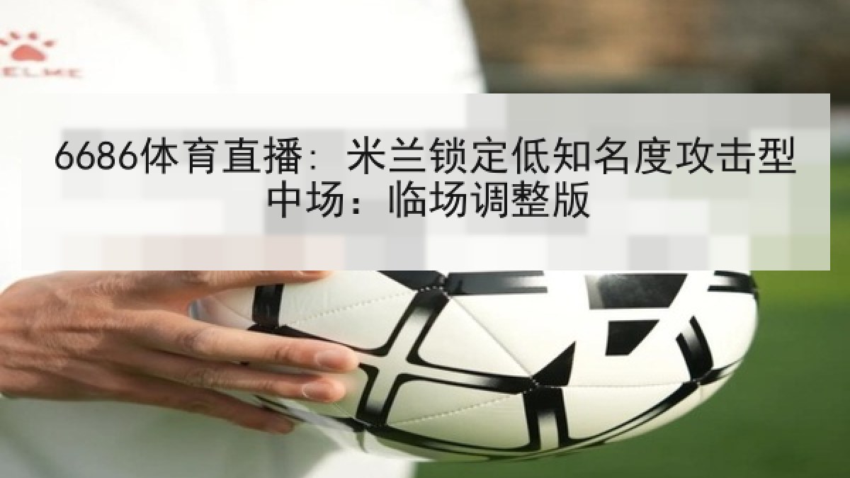 6686体育直播: 米兰锁定低知名度攻击型中场:临场调整版 6686体育直播: 米兰锁定低知名度攻击型中场:临场调整版
