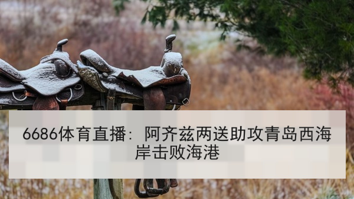 6686体育直播: 阿齐兹两送助攻青岛西海岸击败海港 6686体育直播: 阿齐兹两送助攻青岛西海岸击败海港